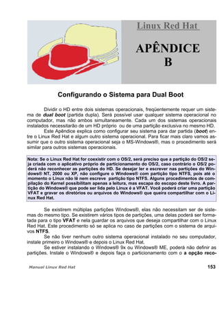 Configurando o Sistema para Dual Boot
Dividir o HD entre dois sistemas operacionais, freqüentemente requer um siste-
ma de dual boot (partida dupla). Será possível usar qualquer sistema operacional no
computador, mas não ambos simultaneamente. Cada um dos sistemas operacionais
instalados necessitarão de um HD próprio ou de uma partição exclusiva no mesmo HD.
Este Apêndice explica como configurar seu sistema para dar partida (boot) en-
tre o Linux Red Hat e algum outro sistema operacional. Para ficar mais claro vamos as-
sumir que o outro sistema operacional seja o MS-Windows®, mas o procedimento será
similar para outros sistemas operacionais.
Nota: Se o Linux Red Hat for coexistir com o OS/2, será preciso que a partição do OS/2 se-
ja criada com o aplicativo próprio de particionamento do OS/2, caso contrário o OS/2 po-
derá não reconhecer as partições do HD. Se desejar ler e escrever nas partições do Win-
dows® NT, 2000 ou XP, não configure o Windows® com partição tipo NTFS, pois até o
momento o Linux não lê nem escreve partição tipo NTFS. Alguns procedimentos de com-
pilação do Kernel possibilitam apenas a leitura, mas escapa do escopo deste livro. A par-
tição do Windows® que pode ser lida pelo Linux é a VFAT. Você poderá criar uma partição
VFAT e gravar os diretórios ou arquivos do Windows® que queira compartilhar com o Li-
nux Red Hat.
Se existirem múltiplas partições Windows®, elas não necessitam ser de siste-
mas do mesmo tipo. Se existirem vários tipos de partições, uma delas poderá ser forma-
tada para o tipo VFAT e nela guardar os arquivos que deseja compartilhar com o Linux
Red Hat. Este procedimento só se aplica no caso de partições com o sistema de arqui-
vos NTFS.
Se não tiver nenhum outro sistema operacional instalado no seu computador,
instale primeiro o Windows® e depois o Linux Red Hat.
Se estiver instalando o Windows® 9x ou Windows® ME, poderá não definir as
partições. Instale o Windows® e depois faça o particionamento com o a opção reco-
153
Linux Red HatLinux Red Hat
APÊNDICE
B
 