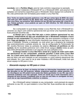 mendada: com o Partition Magic, para ter mais controle e segurança na operação.
Se estiver instalando o Windows® NT ou o Windows® 2000, será possível criar
partições com tamanhos específicos para o Windows®. Deixe espaço livre suficiente no
HD, (não particionado nem formatado) para instalar o Linux Red Hat.
Dica: Tenha em mente enquanto particiona o seu HD que certos tipos de BIOS não aces-
sam mais que 1024 cilindros do HD. Neste caso, deixe espaço suficiente para uma parti-
ção Linux /boot, nos primeiros 1024 cilindros do seu HD para que possa dar o boot do Li-
nux. Outras partições Linux poderão ser após os 1024 cilindros. Os 1024 cilindros são
iguais a 528MB.
Se o computador no qual deseja instalar o Linux Red Hat, tiver o Windows® fun-
cionando (ou algum outro sistema operacional) terá que tomar uma importante decisão.
Suas possíveis escolhas são:
a) Deseja que o Linux Red Hat seja o único sistema operacional no seu
sistema, independente do fato que atualmente tem o Windows® instalado e funci-
onando no seu computador? Se responder sim, não será necessário configurar o dual
boot. Faça um backup de toda informação importante que deseja que seja salva e co-
mece a instalação. Durante a instalação, se você achar que o programa de instalação
faça automaticamente a partição através da tela de configuração do Particionador do
HD, escolha Remover todas as partições do sistema (Remove all partitions on the
system). Se for escolhido particionar com o Disk Druid, apague (delete) todas as parti-
ções DOS (Windows®) existentes e em seguida crie suas partições Linux.
b) Deseja instalar o Linux Red Hat e ainda ter a opção de rodar outro siste-
ma operacional no seu computador, podendo escolher o boot como Linux Red
Hat ou o boot como outro sistema operacional? A instalação do Linux Red Hat po-
derá ser feita e ele será instalado no seu computador e o outro sistema operacional não
será afetado. Se o seu caso for de já estar instalado o MS-Windows®, então terá que
alocar espaço no HD para o Linux.
Alocando espaço no HD para o Linux
Atenção! Lembre-se de fazer um backup de todas as informações importantes que este-
jam gravadas no seu HD (arquivos, tabelas, programas especiais, pastas pessoais, etc.
Ao reconfigurar seu HD poderá haver perda dos dados guardados no seu HD, seja extre-
mamente cuidadoso com esta operação. Tenha em mente que é muito importante criar o
disquete de boot durante a instalação pois no caso de uma falha no carregador de boot,
você não se veja impossibilitado a adentrar no sistema.
Se o Windows® estiver instalado no seu computador, você precisará de espaço
suficiente no seu HD, no qual instalará o Linux Red Hat. Suas escolhas são as seguin-
tes:
154
 