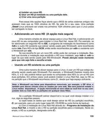 a) Instalar um novo HD.
b) Usar um HD já instalado ou uma partição dele.
c) Criar uma nova partição
Para essas três opções fique atento que o BIOS de certos sistemas antigos não
acessam mais que os 1024 cilindros do HD. Se este for o seu caso. Uma partição
Linux precisará ser criada nos primeiros 1024 cilindros para que o Linux possa
ser carregado no boot.
Adicionando um novo HD (A opção mais segura)
Uma maneira simples de alocar espaço para o Linux Red Hat, é adicionando um
novo HD no seu computador para instalar o Linux Red Hat nesse HD. Por exemplo, se
for adicionado um segundo HD no IDE, o programa de instalação irá reconhece-lo como
hdb e o outro HD existente que estiver sendo usado pelo Windows®, será reconhecido
como hda. Para HD's do tipo SCSI, então serão reconhecidos por sdb e o existente com
o Windows® por sda.
Se sua escolha foi por um novo HD, então pode dar começar a instalação. Bas-
tará que durante a instalação seja escolhido o HD novo instalado, seja hdb ou sdb no
lugar do que está sendo usado pelo MS-Windows®. Preste atenção neste momento
para que não seja feita a escolha errada.
Usando um HD existente ou uma partição
Uma outra maneira de alocar espaço para o Linux, é usar um HD que esteja atu-
almente sendo usado pelo Windows®. Por exemplo, o Windows® Explorer mostra dois
HD's, C: e D: isto poderá indicar que existe no computador dois HD's ou um só HD com
duas partições. Em ambos casos você poderá instalar o Linux Red Hat, seja no HD ou
na partição que o Windows® reconheceu como D:, desde que haja espaço suficiente.
Nota: o Windows® usa letras para dispositivos removíveis, por exemplo, o ZIP drive, e
também para discos virtuais como os usados por uma rede. Não será possível instalar o
Linux nestes dispositivos . A opção mencionada só será válida se você tiver no seu com-
putador dois ou mais HD's ou partições em qualquer do(s) HD(s).
Se a partição Windows® estiver disponível e na qual você deseja instalar o Li-
nux, siga os seguintes passos:
a) copie todas os dados que você deseje salvar do HD (ou partição) escolhido,
por exemplo, para um outro lugar (seja HD, CD-ROM ou outra forma de backup)
b) Com a instalação do Linux Red Hat através do - Programa de Instalação do
Linux Red Hat, e mostre a ele o HD ou partição escolhida para a instalação. Neste ex-
emplo, o HD ou a partição, designada como .
155
 