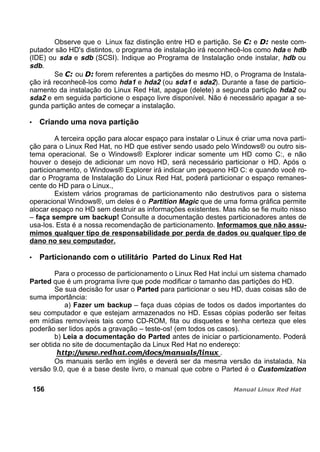 Observe que o Linux faz distinção entre HD e partição. Se e neste com-
putador são HD's distintos, o programa de instalação irá reconhecê-los como hda e hdb
(IDE) ou sda e sdb (SCSI). Indique ao Programa de Instalação onde instalar, hdb ou
sdb.
Se ou forem referentes a partições do mesmo HD, o Programa de Instala-
ção irá reconhecê-los como hda1 e hda2 (ou sda1 e sda2). Durante a fase de particio-
namento da instalação do Linux Red Hat, apague (delete) a segunda partição hda2 ou
sda2 e em seguida particione o espaço livre disponível. Não é necessário apagar a se-
gunda partição antes de começar a instalação.
Criando uma nova partição
A terceira opção para alocar espaço para instalar o Linux é criar uma nova parti-
ção para o Linux Red Hat, no HD que estiver sendo usado pelo Windows® ou outro sis-
tema operacional. Se o Windows® Explorer indicar somente um HD como C:, e não
houver o desejo de adicionar um novo HD, será necessário particionar o HD. Após o
particionamento, o Windows® Explorer irá indicar um pequeno HD C: e quando você ro-
dar o Programa de Instalação do Linux Red Hat, poderá particionar o espaço remanes-
cente do HD para o Linux.,
Existem vários programas de particionamento não destrutivos para o sistema
operacional Windows®, um deles é o Partition Magic que de uma forma gráfica permite
alocar espaço no HD sem destruir as informações existentes. Mas não se fie muito nisso
– faça sempre um backup! Consulte a documentação destes particionadores antes de
usa-los. Esta é a nossa recomendação de particionamento. Informamos que não assu-
mimos qualquer tipo de responsabilidade por perda de dados ou qualquer tipo de
dano no seu computador.
Particionando com o utilitário Parted do Linux Red Hat
Para o processo de particionamento o Linux Red Hat inclui um sistema chamado
Parted que é um programa livre que pode modificar o tamanho das partições do HD.
Se sua decisão for usar o Parted para particionar o seu HD, duas coisas são de
suma importância:
a) Fazer um backup – faça duas cópias de todos os dados importantes do
seu computador e que estejam armazenados no HD. Essas cópias poderão ser feitas
em mídias removíveis tais como CD-ROM, fita ou disquetes e tenha certeza que eles
poderão ser lidos após a gravação – teste-os! (em todos os casos).
b) Leia a documentação do Parted antes de iniciar o particionamento. Poderá
ser obtida no site de documentação da Linux Red Hat no endereço:
http://www.redhat.com/docs/manuals/linux .
Os manuais serão em inglês e deverá ser da mesma versão da instalada. Na
versão 9.0, que é a base deste livro, o manual que cobre o Parted é o Customization
156
 