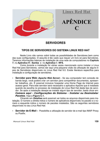 SERVIDORES
TIPOS DE SERVIDORES DO SISTEMA LINUX RED HAT
Neste Livro não vamos cobrir todas as possibilidades de Servidores bem como
das suas configurações. O assunto é tão vasto que requer um livro só para Servidores.
Teremos informações básicas de instalação de uma rede de computadores no Capitulo
7, no Apêndice H - Samba e no Apêndice I - NFS.
Como durante a instalação foi várias vezes mencionado como instalar o Linux
Red Hat para Servidores, vamos dar aqui uma pequena visão da utilização de alguns ti-
pos de Servidores disponíveis no Linux Red Hat 9.0. Existe literatura específica para
instalação e configuração de servidores.
Servidor para Web (Apache Web Server) - Se seu computador tem conexão de
banda larga, você poderá criar um servidor para compartilhar documentos, apresen-
tar trabalhos, etc. É possível inclusive hospedar uma Home Page da Internet para
acesso geral. Para este servidor será necessário o aplicativo Apache que é instalado
quando da escolha no processo de instalação do Linux Red Hat deste tipo de servi-
dor. Se após a instalação desejar-se instalar algum tipo de servidor, basta clicar em:
. Veja a Figura C.1.
Clicando em Detalhes será possível ver todos os arquivos disponíveis para ins-
talação. O número a direita indica o número de aplicativos disponíveis no pacote e o nú-
mero a esquerda indica o número de pacotes instalados. São os seguintes servidores
disponíveis no seu Linux Red Hat:
Servidor de E-Mail - Possibilita a utilização de servidor de e-mail tipo IMAP Proxy
ou Postfix.
159
Linux Red HatLinux Red Hat
APÊNDICE
C
 