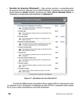 Servidor de Arquivos Windows® - Este servidor permite o compartilhamento
de arquivos entre os sistemas Linux e MS-Windows®. O aplicativo que permite esta
tarefa chama-se Samba também conhecido por SMB (Server Message Block). A
Instalação e configuração está detalhada no Apêndice H.
Figura C.1 - Servidores do Linux Red Hat 9.0
O protocolo SMB permite compartilhar discos rígidos (HD’s) e impressoras entre
os sistemas Linux e Windows®. O adaptador de rede TCP/IP é necessário estar instala-
do no Linux e estar conectado em uma rede Windows®.
160
 