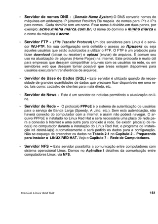 Servidor de nomes DNS - (Domain Name System) O DNS converte nomes de
máquinas em endereços IP (Internet Provider) Ele mapeia de nomes para IP’s e IP’s
para nomes. Cada domínio tem um nome. Esse nome é dividido em duas partes, por
exemplo: O nome do domínio é e
o nome da máquina é
Servidor FTP - (File Transfer Protocol) Um dos servidores para Linux é o servi-
dor WU-FTP. Na sua configuração será definido o acesso ao ou seja
aqueles usuários que estão autorizados a utilizar o FTP. O FTP é um protocolo para
fazer download (baixar ou receber) e upload (enviar) de arquivos. É comum seu
uso na atualização de páginas (Home Pages) na Internet. Este protocolo é muito útil
para empresas que desejam compartilhar arquivos com os usuários na rede, ou em
servidores web que desejam tornar possível que áreas estejam disponíveis para
usuários executarem transferência de arquivos.
Servidor de Base de Dados (SQL) - Este servidor é utilizado quando da neces-
sidade de grandes quantidades de dados que precisam ficar disponíveis em uma re-
de, tais como: cadastro de clientes para mala direta, etc.
Servidor de News - Este é um servidor de notícias permitindo a atualização on-li-
ne.
Servidor de Rede – O protocolo PPPoE é o sistema de autenticação de usuários
para o serviço de Banda Larga (Speedy, A Jato, etc.). Sem esta autenticação, não
haverá conexão do computador com a Internet e assim não poderá navegar. O ar-
quivo PPPoE é instalado no Linux Red Hat e será necessária uma placa de rede pa-
ra a conexão à Internet e uma outra para conexão à rede. Se existir placa(s) de re-
de(s) no computador durante a instalação do Linux Red Hat, o programa de instala-
ção irá detetá-la(s) automaticamente e será pedido os dados para a configuração.
Não se esqueça de preencher os dados na Tabela 2.1 no Capítulo 2 – Preparando
para instalar o LINUX RED HAT. Veja o Capítulo 7 – Rede de Computadores.
Servidor NFS – Este servidor possibilita a comunicação entre computadores com
sistema operacional Linux. Damos no Apêndice I detalhes da comunicação entre
computadores Linux, via NFS.
161
 
