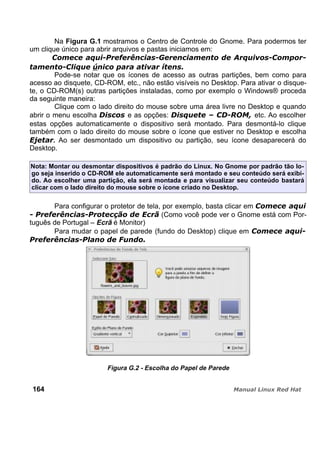 Na Figura G.1 mostramos o Centro de Controle do Gnome. Para podermos ter
um clique único para abrir arquivos e pastas iniciamos em:
Pode-se notar que os ícones de acesso as outras partições, bem como para
acesso ao disquete, CD-ROM, etc., não estão visíveis no Desktop. Para ativar o disque-
te, o CD-ROM(s) outras partições instaladas, como por exemplo o Windows® proceda
da seguinte maneira:
Clique com o lado direito do mouse sobre uma área livre no Desktop e quando
abrir o menu escolha e as opções: etc. Ao escolher
estas opções automaticamente o dispositivo será montado. Para desmontá-lo clique
também com o lado direito do mouse sobre o ícone que estiver no Desktop e escolha
. Ao ser desmontado um dispositivo ou partição, seu ícone desaparecerá do
Desktop.
Nota: Montar ou desmontar dispositivos é padrão do Linux. No Gnome por padrão tão lo-
go seja inserido o CD-ROM ele automaticamente será montado e seu conteúdo será exibi-
do. Ao escolher uma partição, ela será montada e para visualizar seu conteúdo bastará
clicar com o lado direito do mouse sobre o ícone criado no Desktop.
Para configurar o protetor de tela, por exemplo, basta clicar em
(Como você pode ver o Gnome está com Por-
tuguês de Portugal – Ecrã é Monitor)
Para mudar o papel de parede (fundo do Desktop) clique em
Figura G.2 - Escolha do Papel de Parede
164
 