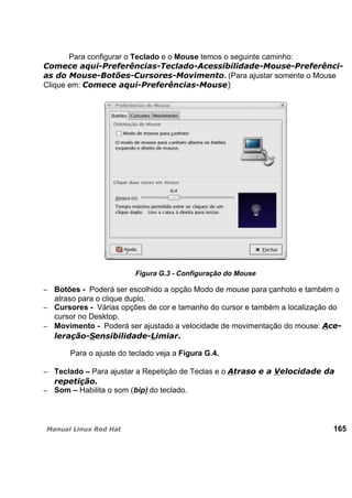 Para configurar o Teclado e o Mouse temos o seguinte caminho:
. (Para ajustar somente o Mouse
Clique em:
Figura G.3 - Configuração do Mouse
Botões - Poderá ser escolhido a opção Modo de mouse para canhoto e também o
atraso para o clique duplo.
Cursores - Várias opções de cor e tamanho do cursor e também a localização do
cursor no Desktop.
Movimento - Poderá ser ajustado a velocidade de movimentação do mouse:
Para o ajuste do teclado veja a Figura G.4.
Teclado – Para ajustar a Repetição de Teclas e o
Som – Habilita o som (bip) do teclado.
165
 