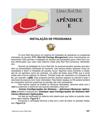 INSTALAÇÃO DE PROGRAMAS
O Linux Red Hat possui um sistema de instalação de aplicativos ou programas
chamados de pacotes RPM (Red Hat Package Management) como mencionamos an-
teriormente. Este permite a instalação de pacotes pré-compilados para o Red Hat e ou-
tras distribuições que usam este sistema criado pela Red Hat (Conectiva, Mandrake,
etc).
Quando da instalação do Linux Red Hat, foi possível escolher pacotes que aten-
diam as necessidades individuais do momento, mas sempre podem aparecer novas ne-
cessidades e assim a instalação de pacotes novos. Algumas vezes somente a instala-
ção de um aplicativo como por exemplo, um editor de textos para HTML que é muito
usado para criar-se páginas na Internet. Também pode ser necessário um programa de
ftp, por exemplo o . Este programa permite atualizar páginas na Internet e fazer o
download de arquivos com maior velocidade. Para liberar espaço no HD poderá também
ser necessário remover programas ou pacotes não mais necessários
Para termos acesso ao Instalar ou Remover Aplicações, devemos estar com o
root ou preencher a senha de root quando solicitada e clicar em:
(também é possível em:
Um tela de verificação do sistema será aberta para que todos os pacotes insta-
lados sejam listados. Figura E.1.
Concluída a verificação teremos a tela com a lista de todos os pacotes instala-
dos. Figura E.2.
167
Linux Red HatLinux Red Hat
APÊNDICE
E
 