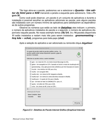 Tão logo abra-se o pacote, poderemos ver e selecionar o
marcando a janela a esquerda para adiciona-lo. Vide a Fi-
gura 3E.
Como você pode observar, um pacote é um conjunto de aplicativos e durante a
instalação é possível escolher os aplicativos adicionais ao pacote, pois alguns pacotes
são instalados com um número mínimo de aplicativos para satisfazerem as dependênci-
as de outros programas.
Observe os números que estão ao lado de eles indicam: o primeiro,
o número de aplicativos instalados do pacote e o segundo, o número de aplicativos dis-
poníveis naquele pacote. No nosso exemplo temos Dos 14 pacotes disponíveis
11 estão instalados e restam mais três para serem instalados:
programas para bate-papo (chat)
Após a seleção do aplicativo a ser adicionado ou removido clique Atualizar
Figura E.3 - Detalhes do Pacote Internet Gráfica (Graphical Internet)
169
 