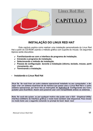 INSTALAÇÃO DO LINUX RED HAT
Este capítulo explica como realizar uma instalação personalizada do Linux Red
Hat a partir do CD-ROM usando o método gráfico com suporte do mouse. Os seguintes
tópicos serão discutidos:
Familiarizando-se com a interface do programa de instalação.
Iniciando o programa de instalação.
Selecionando o método de instalação.
Passos de configuração durante a instalação (idioma, teclado, mouse, parti-
cionamento, etc.
Terminando a instalação.
Instalando o Linux Red Hat
Dica! Se Se você tiver um outro sistema operacional instalado no seu computador, e de-
sejar criar um sistema dual-boot de tal maneira que possa usar o Linux Red Hat e o outro
sistema operacional, por favor leia as instruções do Apêndice B: Configurando seu Com-
putador para Dual-Boot. Assim será possível usar com tranqüilidade ambos os sistemas.
Nota: Se você não quiser, ou por qualquer motivo não puder usar o GUI – Graphical Utility
Interface (Utilitário de Interface gráfica) o modo texto também está disponível. Para iniciar
no modo texto use o seguinte comando no prompt do boot: boot: text
17
Linux Red HatLinux Red Hat
CAPíTULO 3
 