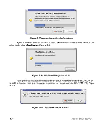 Figura E.4 Preparando atualização do sistema
Agora o sistema será atualizado e serão examinadas as dependências dos pa-
cotes basta clicar , Figura E.4.
Figura E.5 – Adicionando o quanta - 3.1-1
Neste ponto da instalação o instalador do Linux Red Hat solicitará o CD-ROM on-
de está o Quanta para que possa ser instalado. No nosso caso é o CD-ROM nº 3. Figu-
ra E.6
Figura E.6 – Colocar o CD-ROM número 3
170
 