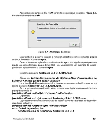 Após alguns segundos o CD-ROM será lido e o aplicativo instalado. Figura E.7.
Para finalizar clique em .
Figura E.7 - Atualização Concluída
Mas também é possível instalar e remover aplicativos com o comando próprio
do Linux Red Hat - Comando .
Quando temos um aplicativo com terminação . isto significa que é pré-com-
pilado (ou com o formato) para o Linux Red Hat. Mostraremos um exemplo de instala-
ção de um aplicativo com o comando
Instalar o programa
Clique em:
Uma tela Shell-Console se abrirá e deveremos acessar o diretório que se en-
contra o arquivo
Se o arquivo estiver no diretório astro, por exemplo, digitaremos o caminho com-
pleto para acessá-lo:
Digitamos:
Logo receberemos uma informação da necessidade de satisfazer as dependên-
cias desse aplicativo:
171
 