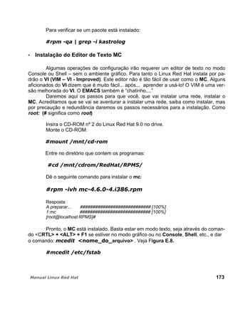 Para verificar se um pacote está instalado:
Instalação do Editor de Texto MC
Algumas operações de configuração irão requerer um editor de texto no modo
Console ou Shell – sem o ambiente gráfico. Para tanto o Linux Red Hat instala por pa-
drão o VI (VIM – VI - Improved). Este editor não é tão fácil de usar como o MC. Alguns
aficionados do VI dizem que é muito fácil... após... aprender a usá-lo! O VIM é uma ver-
são melhorada do VI. O EMACS também é “chatinho....”
Daremos aqui os passos para que você, que vai instalar uma rede, instalar o
MC. Acreditamos que se vai se aventurar a instalar uma rede, saiba como instalar, mas
por precaução e redundância daremos os passos necessários para a instalação. Como
root: (# significa como root)
Insira o CD-ROM nº 2 do Linux Red Hat 9.0 no drive.
Monte o CD-ROM:
Entre no diretório que contem os programas:
Dê o seguinte comando para instalar o mc:
Resposta:
A preparar... ############################ [100%]
1:mc ############################ [100%]
[root@localhost RPMS]#
Pronto, o MC está instalado. Basta estar em modo texto, seja através do coman-
do <CRTL> + <ALT> + F1 se estiver no modo gráfico ou no Console, Shell, etc., e dar
o comando: arquivo> . Veja Figura E.8.
173
 