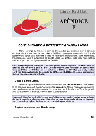 CONFIGURANDO A INTERNET EM BANDA LARGA
Com o avanço da Internet e com as dificuldades que surgiram com a conexão
via linha discada (modem de no máximo 56Kbps), tornou-se necessário um tipo de
acesso mais rápido para consulta a sites e downloads mais rápidos, sem interrupção,
principalmente. Com o surgimento da Banda Larga (até 2Mbps) tudo ficou mais fácil na
Internet. Veja como configurá-la no Linux Red Hat.
Nota: 56Kbps significa 56.000bps - 2Mbps significa 2.000.000bps ou 2.000Kbps. Aqui re-
fere-se a bits. Um Byte é igual a 8 bits. Quando você ver uma velocidade de conexão em
torno de 5KBps ou 5.000Bps estão se referindo a 5KBps ou 5.000Bps que multiplicados
por 8 nos dará a velocidade de conexão de 40Kbps ou 40.000bps. É comum aparecer em
Bytes a velocidade dos downloads.
O que é Banda Larga?
Banda Larga é sinônimo de acesso a Internet em alta velocidade. Com este ti-
po de acesso é possível “baixar” arquivos (download) de filmes, músicas e aplicativos
mais rapidamente do se estivesse usando um acesso via linha discada. Também possi-
bilita conexão com a Internet 24 horas sem custo adicional.
Download - Significa em inglês “descarregar”. Quando um usuário realiza um download,
ele está transferindo algum arquivo disponível de uma determinada página da Internet,
para o seu micro. Upload é o inverso: do computador para a Internet.
Opções de acesso para Banda Larga
175
Linux Red HatLinux Red Hat
APÊNDICE
F
 