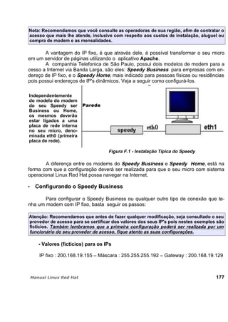 Nota: Recomendamos que você consulte as operadoras de sua região, afim de contratar o
acesso que mais lhe atende, inclusive com respeito aos custos de instalação, aluguel ou
compra de modem e as mensalidades.
A vantagem do IP fixo, é que através dele, é possível transformar o seu micro
em um servidor de páginas utilizando o aplicativo Apache.
A companhia Telefonica de São Paulo, possui dois modelos de modem para a
cesso a Internet via Banda Larga, são eles: Speedy Business para empresas com en-
dereço de IP fixo, e o Speedy Home, mais indicado para pessoas físicas ou residências
pois possui endereços de IP's dinâmicos. Veja a seguir como configurá-los.
Independentemente
do modelo do modem
do seu Speedy ser
Business ou Home,
os mesmos deverão
estar ligados a uma
placa de rede interna
no seu micro, deno-
minada eth0 (primeira
placa de rede).
Figura F.1 - Instalação Típica do Speedy
A diferença entre os modems do Speedy Business e Speedy Home, está na
forma com que a configuração deverá ser realizada para que o seu micro com sistema
operacional Linux Red Hat possa navegar na Internet.
Configurando o Speedy Business
Para configurar o Speedy Business ou qualquer outro tipo de conexão que te-
nha um modem com IP fixo, basta seguir os passos:
Atenção: Recomendamos que antes de fazer qualquer modificação, seja consultado o seu
provedor de acesso para se certificar dos valores dos seus IP's pois nestes exemplos são
fictícios. Também lembramos que a primeira configuração poderá ser realizada por um
funcionário do seu provedor de acesso, fique atento as suas configurações.
- Valores (fictícios) para os IPs
IP fixo : 200.168.19.155 – Máscara : 255.255.255.192 – Gateway : 200.168.19.129
177
 