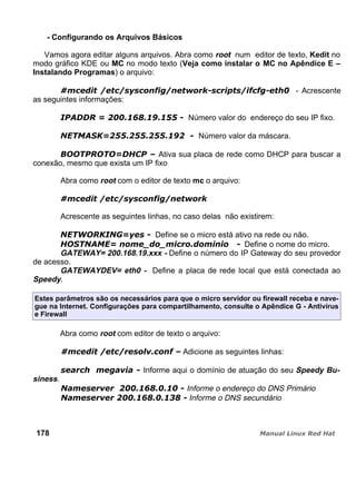 - Configurando os Arquivos Básicos
Vamos agora editar alguns arquivos. Abra como root num editor de texto, Kedit no
modo gráfico KDE ou MC no modo texto (Veja como instalar o MC no Apêndice E –
Instalando Programas) o arquivo:
- Acrescente
as seguintes informações:
Número valor do endereço do seu IP fixo.
Número valor da máscara.
Ativa sua placa de rede como DHCP para buscar a
conexão, mesmo que exista um IP fixo
Abra como root com o editor de texto mc o arquivo:
Acrescente as seguintes linhas, no caso delas não existirem:
Define se o micro está ativo na rede ou não.
Define o nome do micro.
GATEWAY= 200.168.19.xxx - Define o número do IP Gateway do seu provedor
de acesso.
GATEWAYDEV= eth0 - Define a placa de rede local que está conectada ao
Speedy.
Estes parâmetros são os necessários para que o micro servidor ou firewall receba e nave-
gue na Internet. Configurações para compartilhamento, consulte o Apêndice G - Antivírus
e Firewall
Abra como root com editor de texto o arquivo:
Adicione as seguintes linhas:
Informe aqui o domínio de atuação do seu Speedy Bu-
siness.
Informe o endereço do DNS Primário
Informe o DNS secundário
178
 