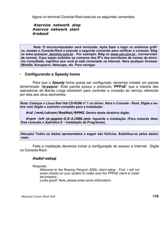 Agora no terminal Console-Root execute os seguintes comandos:
Nota: O microcomputador será reiniciado. Após fazer o login no ambiente gráfi-
co, acesse o Console-Root e execute o seguinte comando para verificar a conexão: #dig
ns www.qualquer_dominio.com.br . Por exemplo: #dig ns www.uol.com.br,. (ns=servidor
de nomes). Caso sejam exibidos os números dos IP's dos servidores de nomes do domí-
nio consultado, significa que você já está conectado na Internet. Abra qualquer browser
(Mozilla, Konqueror, Netscape, etc. Para navegar.
Configurando o Speedy home
Para que o Speedy home possa ser configurado, devemos instalar um pacote
denominado “rp-pppoe”. Este pacote possui o protocolo “PPPoE” que a maioria das
operadoras de Banda Larga adotaram para controlar a conexão ao serviço oferecido
por elas aos seus assinantes.
Nota: Coloque o Linux Red Hat CD-ROM nº 1 no driver. Abra o Console - Root. Digite a se-
nha root. Digite o caminho completo para a instalação:
. Dentro deste diretório digite:
. Aguarde a instalação. (Para maiores deta-
lhes consulte o Apêndice E – Instalação de Programas).
Atenção! Todos os dados apresentados a seguir são fictícios. Substitua-os pelos dados
reais.
Feita a instalação devemos iniciar a configuração do acesso a Internet. Digite
no Console-Root:
Resposta:
Welcome to the Roaring Penguin ADSL client setup. First, I will run
some checks on your system to make sure the PPPoE client is instal-
led properly...
Looks good! Now, please enter some information:
179
 