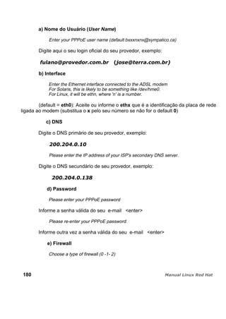 a) Nome do Usuário (User Name)
Enter your PPPoE user name (default bxxxnxnx@sympatico.ca)
Digite aqui o seu login oficial do seu provedor, exemplo:
b) Interface
Enter the Ethernet interface connected to the ADSL modem
For Solaris, this is likely to be something like /dev/hme0.
For Linux, it will be ethn, where 'n' is a number.
(default = eth0): Aceite ou informe o ethx que é a identificação da placa de rede
ligada ao modem (substitua o x pelo seu número se não for o default 0)
c) DNS
Digite o DNS primário de seu provedor, exemplo:
Please enter the IP address of your ISP's secondary DNS server.
Digite o DNS secundário de seu provedor, exemplo:
d) Password
Please enter your PPPoE password
Informe a senha válida do seu e-mail <enter>
Please re-enter your PPPoE password:
Informe outra vez a senha válida do seu e-mail <enter>
e) Firewall
Choose a type of firewall (0 -1- 2)
180
 