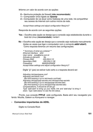 Informe um valor de acordo com as opções:
0 – Nenhuma proteção de firewall (não recomendado)
1 – Computador único ligado ao Speedy
2 – Computador de vai atuar como Gateway de uma rede. Irá compartilhar
seu acesso da Internet com outros micros da rede.
Accept these settings and adjust configuration files(y/n)?
Responda de acordo com as seguintes opções:
Yes – Escolha esta opção se deseja que a conexão seja estabelecida durante o
boot do Linux (recomendado) <enter>
No – Escolha esta opção se deseja que a conexão seja realizada manualmente
(todas as vezes que ligar o computador com o comando ).
Como resposta teremos um resumo das configurações:
** Summary of what you entered **
Ethernet Interface: eth0
User name: jose@terra.com.br
Activate-on-demand: No
Primary DNS: 200.204.0.10
Secondary DNS: 200.204.0.138
Firewalling: MASQUERADE
Accept these settings and adjust configuration files(y/n)?
Digite “y” (yes) se estiver tudo certo e a resposta deverá ser:
Adjusting /etc/ppp/pppoe.conf
Adjusting /etc/resolv.conf
(But first backing it up to /etc/resolv.conf-bak)
Adjusting /etc/ppp/pap-secrets and /etc/ppp/chap-secrets
(But first backing it up to /etc/ppp/pap-secrets-bak)
(But first backing it up to /etc/ppp/chap-secrets-bak)
Congratulations, it should be all set up!
Type 'adsl-start' to bring up your ADSL link and 'adsl-stop' to bring it
down. Type 'adsl-status' to see the link status.
Pronto, sua conexão PPPoE está configurada. Basta abrir seu navegador pre-
ferido: Mozilla, Galeon ou Konqueror e navegar.
Comandos importantes do ADSL
Digite no Console-Root:
181
 