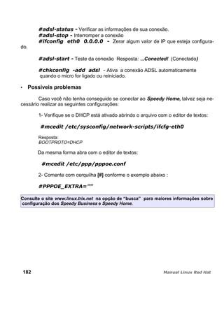 Verificar as informações de sua conexão.
Interromper a conexão
Zerar algum valor de IP que esteja configura-
do.
Teste da conexão Resposta: ...Conected! (Conectado)
Ativa a conexão ADSL automaticamente
quando o micro for ligado ou reiniciado.
Possíveis problemas
Caso você não tenha conseguido se conectar ao Speedy Home, talvez seja ne-
cessário realizar as seguintes configurações:
1- Verifique se o DHCP está ativado abrindo o arquivo com o editor de textos:
Resposta:
BOOTPROTO=DHCP
Da mesma forma abra com o editor de textos:
2- Comente com cerquilha [#] conforme o exemplo abaixo :
Consulte o site www.linux.trix.net na opção de “busca” para maiores informações sobre
configuração dos Speedy Business e Speedy Home.
182
 