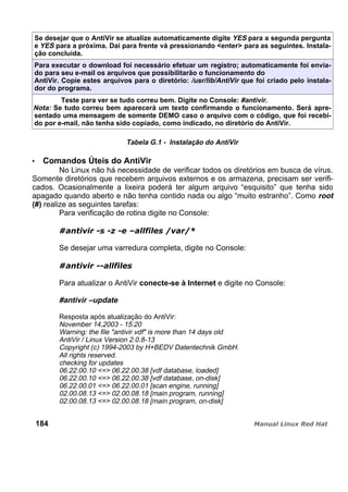 Se desejar que o AntiVir se atualize automaticamente digite YES para a segunda pergunta
e YES para a próxima. Dai para frente vá pressionando <enter> para as seguintes. Instala-
ção concluída.
Para executar o download foi necessário efetuar um registro; automaticamente foi envia-
do para seu e-mail os arquivos que possibilitarão o funcionamento do
AntiVir. Copie estes arquivos para o diretório: /usr/lib/AntiVir que foi criado pelo instala-
dor do programa.
Teste para ver se tudo correu bem. Digite no Console: #antivir.
Nota: Se tudo correu bem aparecerá um texto confirmando o funcionamento. Será apre-
sentado uma mensagem de somente DEMO caso o arquivo com o código, que foi recebi-
do por e-mail, não tenha sido copiado, como indicado, no diretório do AntiVir.
Tabela G.1 - Instalação do AntiVir
Comandos Úteis do AntiVir
No Linux não há necessidade de verificar todos os diretórios em busca de vírus.
Somente diretórios que recebem arquivos externos e os armazena, precisam ser verifi-
cados. Ocasionalmente a lixeira poderá ter algum arquivo “esquisito” que tenha sido
apagado quando aberto e não tenha contido nada ou algo “muito estranho”. Como root
(#) realize as seguintes tarefas:
Para verificação de rotina digite no Console:
Se desejar uma varredura completa, digite no Console:
Para atualizar o AntiVir conecte-se à Internet e digite no Console:
#antivir –update
Resposta após atualização do AntiVir:
November 14,2003 - 15:20
Warning: the file "antivir.vdf" is more than 14 days old
AntiVir / Linux Version 2.0.8-13
Copyright (c) 1994-2003 by H+BEDV Datentechnik GmbH.
All rights reserved.
checking for updates
06.22.00.10 <=> 06.22.00.38 [vdf database, loaded]
06.22.00.10 <=> 06.22.00.38 [vdf database, on-disk]
06.22.00.01 <=> 06.22.00.01 [scan engine, running]
02.00.08.13 <=> 02.00.08.18 [main program, running]
02.00.08.13 <=> 02.00.08.18 [main program, on-disk]
184
 