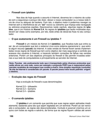 Firewall com iptables
Nos dias de hoje quando o assunto é Internet, devemos ter o máximo de cuida-
do com a segurança e porque não dizer, deixar o nosso computador ou a nossa rede li-
vre de vírus ou ataques de hackers. Com isto, o objetivo maior é podermos navegar na
Internet sem a interferência de um “ser” nocivo ou estranho que impeça esta navegação
ou adicione programas espiões. Descrevemos neste capítulo, algumas regras do ipta-
bles, que é um módulo do Kernel 2.4. As regras do iptables que serão mostradas aqui,
devem ser vistas como exemplos, por isto, teste antes de deixá-las fixas no seu compu-
tador.
O que exatamente é um Firewall ou iptables ?
Firewall é um módulo do Kernel 2.4 (iptables), que fiscaliza tudo que entra ou
sai de um computador que tem o sistema Linux como sistema operacional e que solici-
ta algum recurso (pacote) da Internet. A cada versão do Kernel foram sendo implemen-
tadas novas regras de firewall que tem como objetivo dar mais segurança e controle aos
acessos dos usuários à Internet, e trazendo também correções de falhas nas versões
anteriores. Porém um dos objetivos principais do firewall é não permitir invasões exter-
nas a sua rede de computadores e principalmente ao servidor de Internet.
Nota: Pacotes são praticamente tudo que é transportado pelos diversos protocolos que
estão ativos em uma rede, como por exemplo o protocolo POP3 que é responsável pelos
pacotes recebidos de mensagens que contém e-mail's. Uma simples requisição (consulta)
de site da Internet é considerado um pacote. O pacote possui dois locais padrões: origem
e destino.
Evolução das regas do Firewall
Veja a evolução do firewall e suas denominações:
Kernel 2.0 – Ipfwaedm
Kernel 2.2 – Ipchains
Kernel 2.4 – iptables
O comando iptables
O iptables é um comando que permite que suas regras sejam aplicadas imedi-
atamente, bastando para isto que sejam digitadas em um terminal. Porém ao ser reinici-
ado o computador, as regras são desconsideradas. Contudo é possível criarmos um ar-
quivo com todas as regras e salvá-lo, de forma que as regras fiquem válidas até serem
186
 