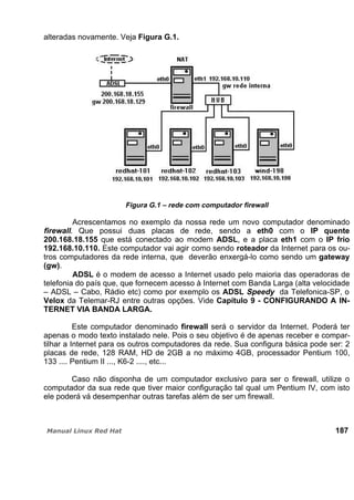 alteradas novamente. Veja Figura G.1.
Figura G.1 – rede com computador firewall
Acrescentamos no exemplo da nossa rede um novo computador denominado
firewall. Que possui duas placas de rede, sendo a eth0 com o IP quente
200.168.18.155 que está conectado ao modem ADSL, e a placa eth1 com o IP frio
192.168.10.110. Este computador vai agir como sendo roteador da Internet para os ou-
tros computadores da rede interna, que deverão enxergá-lo como sendo um gateway
(gw).
ADSL é o modem de acesso a Internet usado pelo maioria das operadoras de
telefonia do país que, que fornecem acesso à Internet com Banda Larga (alta velocidade
– ADSL – Cabo, Rádio etc) como por exemplo os ADSL Speedy da Telefonica-SP, o
Velox da Telemar-RJ entre outras opções. Vide Capítulo 9 - CONFIGURANDO A IN-
TERNET VIA BANDA LARGA.
Este computador denominado firewall será o servidor da Internet. Poderá ter
apenas o modo texto instalado nele. Pois o seu objetivo é de apenas receber e compar-
tilhar a Internet para os outros computadores da rede. Sua configura básica pode ser: 2
placas de rede, 128 RAM, HD de 2GB a no máximo 4GB, processador Pentium 100,
133 .... Pentium II ..., K6-2 ...., etc...
Caso não disponha de um computador exclusivo para ser o firewall, utilize o
computador da sua rede que tiver maior configuração tal qual um Pentium IV, com isto
ele poderá vá desempenhar outras tarefas além de ser um firewall.
187
 