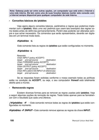 Nota: Gateway pode ser entre outras opções, um computador que está entre a Internet e
uma rede interna. Ele tem como uma de suas funções básicas manter esta conexão com
a Internet sempre disponível para qualquer computador da rede Interna.
Conceitos básicos do iptables
Veja agora alguns conceitos básicos, parâmetros e regras que podemos imple-
mentar com o iptables. Mais uma vez pedimos que usem tais exemplos das regras co-
mo testes antes de defini-las permanentemente. Porém elas poderão ser alteradas sem-
pre e que achar necessário. Os comandos que serão apresentados, deverão ser digita-
dos em um terminal modo texto.
Este comando lista as regras do iptables que estão configuradas no momento.
Resposta:
Chain INPUT (policy ACCEPT)
target prot opt source destination
Chain FORWARD (policy ACCEPT)
target prot opt source destination
Chain OUTPUT (policy ACCEPT)
target prot opt source destination
Chain RH-Lokkit-0-50-INPUT (0 references)
target prot opt source destination
Se as respostas foram exibidas conforme o nosso exemplo todas as políticas
estão na condição de ACCEPT, ou seja, o seu computador firewall está totalmente
aberto para o mundo.
Removendo regras
Existem diversas formas para se remover as regras usadas pelo iptables. Veja
a seguir algumas opções de remoção de regras. Teste todas apenas para se famialiari-
zar com o resultado que cada uma oferece.
Este comando remove todas as regras do iptables que estão con-
figuradas no momento.
- Este comando remove apenas as regras da chave INPUT.
188
 