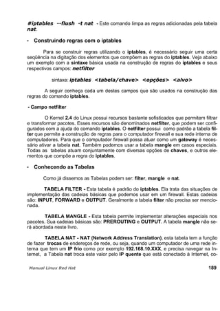 - Este comando limpa as regras adicionadas pela tabela
.
Construindo regras com o iptables
Para se construir regras utilizando o iptables, é necessário seguir uma certa
seqüência na digitação dos elementos que compõem as regras do iptables. Veja abaixo
um exemplo com a sintaxe básica usada na construção de regras do iptables e seus
respectivos campos:
sintaxe:
A seguir conheça cada um destes campos que são usados na construção das
regras do comando iptables.
- Campo netfilter
O Kernel 2.4 do Linux possui recursos bastante sofisticados que permitem filtrar
e transformar pacotes. Esses recursos são denominados netfilter, que podem ser confi-
gurados com a ajuda do comando iptables. O netfilter possui como padrão a tabela fil-
ter que permite a construção de regras para o computador firewall e sua rede interna de
computadores. Para que o computador firewall possa atuar como um gateway é neces-
sário ativar a tabela nat. Também podemos usar a tabela mangle em casos especiais.
Todas as tabelas atuam conjuntamente com diversas opções de chaves, e outros ele-
mentos que compõe a regra do iptables.
Conhecendo as Tabelas
Como já dissemos as Tabelas podem ser: filter, mangle e nat.
TABELA FILTER - Esta tabela é padrão do iptables. Ela trata das situações de
implementação das cadeias básicas que podemos usar em um firewall. Estas cadeias
são: INPUT, FORWARD e OUTPUT. Geralmente a tabela filter não precisa ser mencio-
nada.
TABELA MANGLE - Esta tabela permite implementar alterações especiais nos
pacotes. Sua cadeias básicas são: PREROUTING e OUTPUT. A tabela mangle não se-
rá abordada neste livro.
TABELA NAT - NAT (Network Address Translation), esta tabela tem a função
de fazer trocas de endereços de rede, ou seja, quando um computador de uma rede in-
terna que tem um IP frio como por exemplo 192.168.10.XXX, e precisa navegar na In-
ternet, a Tabela nat troca este valor pelo IP quente que está conectado à Internet, co-
189
 