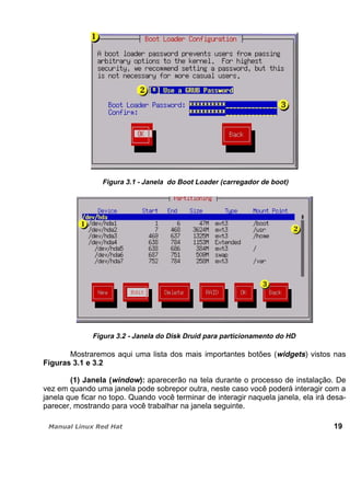Figura 3.1 - Janela do Boot Loader (carregador de boot)
Figura 3.2 - Janela do Disk Druid para particionamento do HD
Mostraremos aqui uma lista dos mais importantes botões (widgets) vistos nas
Figuras 3.1 e 3.2
(1) Janela (window): aparecerão na tela durante o processo de instalação. De
vez em quando uma janela pode sobrepor outra, neste caso você poderá interagir com a
janela que ficar no topo. Quando você terminar de interagir naquela janela, ela irá desa-
parecer, mostrando para você trabalhar na janela seguinte.
19
 