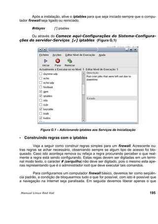 Após a instalação, ative o iptables para que seja iniciado sempre que o compu-
tador firewall seja ligado ou reiniciado.
#ntsysv [*] iptables
Ou através do
(Figura G.1)
Figura G.1 – Adicionando iptables aos Serviços de Inicialização
Construindo regras com o iptables
Veja a seguir como construir regras simples para um firewall. Acrescente ou-
tras regras se achar necessário, observando sempre se algum tipo de acesso foi blo-
queado. Caso isto aconteça remova ou refaça a regra procurando perceber o que real-
mente a regra está sendo configurando. Estas regas devem ser digitadas em um termi-
nal modo texto, o caracter # (cerquilha) não deve ser digitado, pois o mesmo esta ape-
nas representando que é o administrador root que deve executar tais comandos.
Para configuramos um computador firewall básico, devemos ter como seqüên-
cia padrão, a condição de bloquearmos tudo o que for possível, com isto é possível que
a navegação na Internet seja paralisada. Em seguida devemos liberar apenas o que
195
 