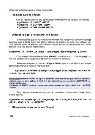 acharmos necessário para a nossa navegação.
Proibindo tudo no Firewall
Com as regras abaixo o seu computador firewall deixa de navegar na Internet.
Evitando “pings” e “scanners” no Firewall
É interessante que o seu computador firewall não responda a comandos pings
externos, pois é desta forma que alguns ataques se iniciam, ou seja, eles utilizam um
certo tipo de “scan de portas” para descobrir quais portas do computador alvo estão
abertas. Para isto digite a regra abaixo:
P
Com a regra acima o computador firewall pode executar o comando ping, po-
rém não responderá a ping dos computadores internos e externos.
Podemos bloquear o chamado Ping of Death, que é uma técnica de ataque
bem antiga. Para isto inclua a regras abaixo:
Importante! Observe o sinal após o comando limit. Ele indica que a linha é sempre a
mesma e não se deve aplicar o <enter> e sim somente após o comando ACCEPT. O co-
mando será assim:
<enter>
Para bloquear scanners avançados de porta como por exemplo o nmap, utilize
a regra abaixo:
Bloqueando as portas do seu Firewall
196
 