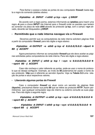 Para fechar o acesso a todas as portas do seu computador firewall, basta digi-
ta a regra do comando iptables abaixo:
De acordo com a regra acima, estamos informando ao iptables para inserir uma
regra -A para a chave INPUT (da Internet para o firewall) onde os pacotes que tentem
se conectar via placa de rede eth0 através do protocolo -p tcp, com o campo –syn ati-
vado, deverão ser bloqueados -j DROP.
Devemos permitir que os computadores da rede interna solicitem páginas Web
a partir do computador firewall, para isto digite a regra abaixo:
Agora precisamos informar ao computador firewall que ele deve aceitar as pági-
nas solicitadas pelos computadores da rede interna. Para isto digite a regra abaixo:
Caso não conheça o valor referente as portas, pode-se usar o nome do protoco-
lo que se deseja configurar. Exemplo, ao invés de 80 poderíamos ter usado o nome do
seu protocolo http que é referente ao servidor Apache. Veja na Tabela G.5 uma rela-
ção de portas e seus respectivos valores.
Liberando algumas portas do Firewall
Caso o computador firewall vai atuar como um servidor de páginas Web
(Apache), precisamos liberar sua porta 80 que se refere ao protocolo HTTP. Assim per-
mitiremos que qualquer computador seja ele interno ou externo consulte as suas pági-
nas. Para isto digite a seguinte regra:
197
 