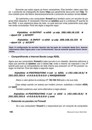 Somente use estas regras se forem necessárias. Elas também valem para libe-
rar o protocolo de criptografia de dados https que geralmente atua junto com http. Te-
nha cuidado para não liberar desnecessariamente o protocolo de acesso remoto telnet.
Se realmente o seu computador firewall atua também como um servidor de pá-
ginas Web (Apache). É necessário informar ao iptables qual é o endereço IP quente do
seu DNS e sua respectiva placa de rede, no qual será por onde justamente suas pági-
nas serão consultadas. Para isto digite a seguinte regra:
Nota: A configuração do servidor Apache não faz parte do conteúdo deste livro. Apenas
informamos estas regras para o seu conhecimento. Use-as somente quando forem neces-
sárias.
Compartilhando a Internet Banda Larga ADSL
Agora que seu computador firewall já sabe que ele é um roteador, devemos adicionar a
regra que permite ao iptables usar a tabela nat, onde a mesma vai mascarar o seu IP
quente para que os computadores da rede interna que possuem um IP frio possam na-
vegar na Internet. Para isto digite a seguinte regra:
Altere o valor global do endereço IP 192.168.10.0 pelo o da sua rede.
Caso esteja usando um acesso por modem comum, substituta o modem ADSL
por ppp0.
Também podemos usar como alternativa a regra abaixo:
Roteando os pacotes no Firewall
Se o seu computador firewall é o responsável por um conjunto de computado-
198
 