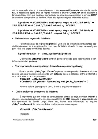 res da sua rede interna, e já estabeleceu o seu compartilhamento através da tabela
nat, é necessário agora criar as regras referente a chave FORWARD, onde esta tem a
tarefa de fazer com que qualquer computador da rede interna acessem o serviço HTTP
de qualquer computador da Internet. Para isto digite as regras indicadas abaixo:
Salvando as regras do iptables
Podemos salvar as regras do iptables. Com isto as tornamos permanentes pos-
sibilitando assim as suas alterações com mais facilidade através do seu de configura-
ção. Para isto digite o comando abaixo:
O comando também pode ser usado para listar na tela o con-
teúdo do arquivo iptables.
Transformando o computador firewall em roteador (gateway)
Edite o arquivo (apenas no computador firewall e informe
que ele vai atuar na rede como sendo um gateway que é o roteador entre a Internet e
uma rede interna de computadores:
Altere o valor 0 (zero) para 1 (um). Salve o arquivo em seguida.
DNS servidores de nomes da Internet
É importante que em todos os computadores Linux, ou seja, servidor firewall e
clientes, seja cadastrado os IPs dos seus servidores de DNS primário e secundário, da
sua operadora de Banda Larga. Para isto, inclua esta informação no arquivo
de cada um deles, conforme exemplo a seguir:
Resposta:
199
 