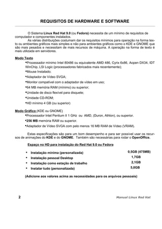 REQUISITOS DE HARDWARE E SOFTWARE
O Sistema Linux Red Hat 9.0 (ou Fedora) necessita de um mínimo de requisitos de
computador e componentes instalados.
As várias distribuições costumam dar os requisitos mínimos para operação na forma tex-
to ou ambientes gráficos mais simples e não para ambientes gráficos como o KDE e GNOME que
são mais pesados e necessitam de mais recursos de máquina. A operação na forma de texto é
mais utilizada em servidores.
Modo Texto
Processador mínimo Intel 80486 ou equivalente AMD 486, Cyrix 6x86, Aopen DX34, IDT
WinChip, LSI Logic (processadores fabricados mais recentemente);
Mouse Instalado;
Adaptador de Vídeo SVGA;
Monitor compatível com o adaptador de vídeo em uso;
64 MB memória RAM (mínimo) ou superior;
Unidade de disco flexível para disquete;
Unidade CD-ROM;
HD mínimo 4 GB (ou superior)
Modo Gráfico (KDE ou GNOME)
Processador Intel Pentium II 1 GHz ou AMD, (Duron, Athlon), ou superior.
256 MB memória RAM ou superior.
Adaptador de Vídeo SVGA com pelo menos 16 MB RAM de Vídeo (VRAM).
Estas especificações são para um bom desempenho e para ser possível usar os recur-
sos de animações do KDE e do GNOME. Também são necessárias para rodar o OpenOffice.
Espaço no HD para instalação do Red Hat 9.0 ou Fedora
Instalação mínima (personalizada) 0,5GB (475MB)
Instalação pessoal Desktop 1,7GB
Instalação como estação de trabalho 2,1GB
Instalar tudo (personalizada) 5,0GB
(Adicione aos valores acima as necessidades para os arquivos pessoais)
2
 