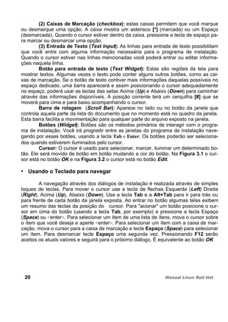 (2) Caixas de Marcação (checkbox): estas caixas permitem que você marque
ou desmarque uma opção. A caixa mostra um asterisco [*] (marcada) ou um Espaço
(desmarcada). Quando o cursor estiver dentro da caixa, pressione a tecla de espaço pa-
ra marcar ou desmarcar uma opção.
(3) Entrada de Texto (Text Input): As linhas para entrada de texto possibilitam
que você entre com alguma informação necessária para o programa de instalação.
Quando o cursor estiver nas linhas mencionadas você poderá entrar ou editar informa-
ções naquela linha.
Botão para entrada de texto (Text Widget): Estas são regiões da tela para
mostrar textos. Algumas vezes o texto pode conter alguns outros botões, como as cai-
xas de marcação. Se o botão de texto contiver mais informações daquelas possíveis no
espaço dedicado, uma barra aparecerá e assim posicionando o cursor adequadamente
no espaço, poderá usar as teclas das setas Acima (Up) e Abaixo (Down) para caminhar
através das informações disponíveis. A posição corrente terá um cerquilha [#] que se
moverá para cima e para baixo acompanhando o cursor.
Barra de rolagem (Scroll Bar): Aparece no lado ou no botão da janela que
controla aquela parte da lista do documento que no momento está no quadro da janela.
Esta barra facilita a movimentação para qualquer parte do arquivo exposto na janela.
Botões (Widget): Botões são os métodos primários de interagir com o progra-
ma de instalação. Você irá progredir entre as janelas do programa de instalação nave-
gando por esses botões, usando a tecla Tab e Enter. Os botões poderão ser seleciona-
dos quando estiverem iluminados pelo cursor.
Cursor: O cursor é usado para selecionar, marcar, iluminar um determinado bo-
tão. Ele será movido de botão em botão mudando a cor do botão. Na Figura 3.1 o cur-
sor está no botão OK e na Figura 3.2 o cursor está no botão Edit.
Usando o Teclado para navegar
A navegação através dos diálogos de instalação é realizada através de simples
toques de teclas. Para mover o cursor use a tecla de flechas Esquerda (Left) Direita
(Right), Acima (Up), Abaixo (Down). Use a tecla Tab e a Alt+Tab para ir para trás ou
para frente de cada botão da janela exposta. Ao entrar no botão algumas telas exibem
um resumo das teclas da posição do cursor. Para "acionar" um botão posicione o cur-
sor em cima do botão (usando a tecla Tab, por exemplo) e pressione a tecla Espaço
(Space) ou <enter>. Para selecionar um ítem de uma lista de ítens, mova o cursor sobre
o ítem que você deseja e aperte <enter>. Para selecionar um ítem com a caixa de mar-
cação, mova o cursor para a caixa de marcação e tecle Espaço (Space) para selecionar
um ítem. Para desmarcar tecle Espaço uma segunda vez. Pressionando F12 serão
aceitos os atuais valores e seguirá para o próximo diálogo. É equivalente ao botão OK
20
 