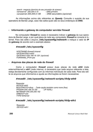 search megavia (domínio do seu provedor de acesso)
nameserver 200.204.0.10 - DNS primário
nameserver 200.204.0.138 - DNS secundário (opcional)
As informações acima são referentes ao Speedy. Consulte o suporte da sua
operadora de Banda Larga, caso não saiba quais são os seus endereços de DNS.
Informando o gateway do computador servidor firewall
No computador firewall às vezes é necessário indicar o gateway da sua opera-
dora de Banda Larga, e por qual placa de rede seu computador firewall se conecta à In-
ternet. Para isto edite o arquivo e indique o valor do IP
do gateway de acordo com o exemplo abaixo:
HOSTNAME=firewall.intranet
GATEWATDEV=eth0
GATEWAY=200.168.18.129 (opcional)
FORWARD_IPV4=yes
Arquivos das placas de rede do firewall
Como o computador firewall possui duas placas de rede eth0 (rede
externa/Internet) e eth1 (rede interna), é necessário que cada arquivo referente a elas,
esteja devidamente configurado com as informas individuais de cada rede. Para isto edi-
te os arquivos que informamos e ajuste as informações se forem necessárias:
Resposta:
DEVICE=eth0
BOOTPROTO=dhcp - Teste opção também como none (fixa).
IPPDDR=200.168.18.155 - (IP ADSL)
NETMASK=255.255.255.192
ONBOOT=yes
TYPE=Ethernet
Resposta:
DEVICE=eth1
200
 