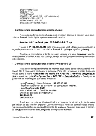 BOOTPROTO=none
ONBOOT=yes
TYPE=Ethernet
IPADDR=192.168.10.110 - (IP rede interna)
NETMASK=255.255.255.0
NETWORK=192.168.10.0
BROADCAST=192.168.10.255
Configurando computadores clientes Linux
Nos computadores clientes Linux, que precisam acessar a Internet via o com-
putador firewall, basta digitar apenas o comando abaixo:
Troque o IP 192.168.10.110 pelo endereço que você utilizou para configurar a
segunda placa de rede do seu computador firewall. A opção gw significa gateway.
Reinicie o computador e tente navegar usando uns dos browsers: Mozilla,
Netscape ou Konqueror. Caso não consiga, reveja as configurações de compartilhamen-
to do iptables.
Configurando computadores clientes Windows® 98
Para que o compartilhamento da Internet, seja aceito pelos computadores Win-
dows® 98, é necessário configurar o gateway. Para isto pressione o botão direito do
mouse sobre o ícone
– selecione guia [ ] – – Configure as
guias com as informações que estão indicadas:
guia [Gateway] Novo Gateway: 192.168.10.110
Informe o valor do IP da placa eth1 do computador firewall.
guia [Configuração DNS]
Host = wind-198 Domínio: intranet
Ordem de pesquisa Servidor DNS:
200.204.0.10
200.204.0.138
Reinicie o computador Windows® 98, e ao retornar da inicialização, tente nave-
gar através do seu Internet Explorer. Caso não consiga, reveja as configurações anterio-
res e as configurações de compartilhamento do iptables. Faça um teste com o coman-
do para verificar se está pingando o computador firewall.
201
 