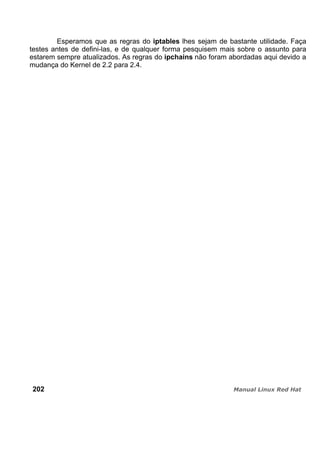 Esperamos que as regras do iptables lhes sejam de bastante utilidade. Faça
testes antes de defini-las, e de qualquer forma pesquisem mais sobre o assunto para
estarem sempre atualizados. As regras do ipchains não foram abordadas aqui devido a
mudança do Kernel de 2.2 para 2.4.
202
 