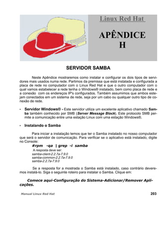 SERVIDOR SAMBA
Neste Apêndice mostraremos como instalar e configurar os dois tipos de servi-
dores mais usados numa rede. Partimos da premissa que está instalada e configurada a
placa de rede no computador com o Linux Red Hat e que o outro computador com o
qual vamos estabelecer a rede tenha o Windows® instalado, bem como placa de rede e
a conexão com os endereços IP's configurados. Também assumimos que ambos este-
jam conectados em um sistema de rede, seja por um cabo ou qualquer outro tipo de co-
nexão de rede.
Servidor Windows® - Este servidor utiliza um excelente aplicativo chamado Sam-
ba também conhecido por SMB (Server Message Block). Este protocolo SMB per-
mite a comunicação entre uma estação Linux com uma estação Windows®.
Instalando o Samba
Para iniciar a instalação temos que ter o Samba instalado no nosso computador
que será o servidor de comunicação. Para verificar se o aplicativo está instalado, digite
no Console:
A resposta deve ser:
samba-client-2.2.7a-7.9.0
samba-common-2.2.7a-7.9.0
samba-2.2.7a-7.9.0
Se a resposta for a mostrada o Samba está instalado, caso contrário devere-
mos instalá-lo. Siga o seguinte roteiro para instalar o Samba. Clique em:
203
Linux Red HatLinux Red Hat
APÊNDICE
H
 
