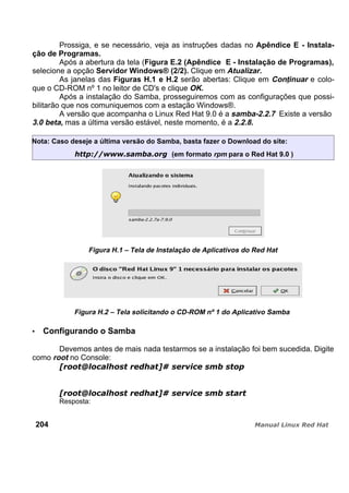 Prossiga, e se necessário, veja as instruções dadas no Apêndice E - Instala-
ção de Programas.
Após a abertura da tela (Figura E.2 (Apêndice E - Instalação de Programas),
selecione a opção Servidor Windows® (2/2). Clique em Atualizar.
As janelas das Figuras H.1 e H.2 serão abertas: Clique em Continuar e colo-
que o CD-ROM nº 1 no leitor de CD's e clique OK.
Após a instalação do Samba, prosseguiremos com as configurações que possi-
bilitarão que nos comuniquemos com a estação Windows®.
A versão que acompanha o Linux Red Hat 9.0 é a samba-2.2.7 Existe a versão
3.0 beta, mas a última versão estável, neste momento, é a 2.2.8.
Nota: Caso deseje a última versão do Samba, basta fazer o Download do site:
(em formato rpm para o Red Hat 9.0 )
Figura H.1 – Tela de Instalação de Aplicativos do Red Hat
Figura H.2 – Tela solicitando o CD-ROM nº 1 do Aplicativo Samba
Configurando o Samba
Devemos antes de mais nada testarmos se a instalação foi bem sucedida. Digite
como root no Console:
Resposta:
204
 