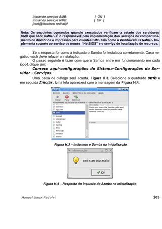 Iniciando serviços SMB: [ OK ]
Iniciando serviços NMB: [ OK ]
[root@localhost redhat]#
Nota: Os seguintes comandos quando executados verificam o estado dos servidores
SMB que são: SMBD - É o responsável pela implementação dos serviços de compartilha-
mento de diretórios e impressão para clientes SMB, tais como o Windows®. O NMBD - Im-
plementa suporte ao serviço de nomes “NetBIOS” e o serviço de localização de recursos.
Se a resposta for como a indicada o Samba foi instalado corretamente. Caso ne-
gativo você deve refazer a instalação.
O passo seguinte é fazer com que o Samba entre em funcionamento em cada
boot, clique em:
Uma caixa de diálogo será aberta. Figura H.3. Selecione o quadrado e
em seguida . Uma tela aparecerá com a mensagem da Figura H.4.
Figura H.3 – Incluindo o Samba na inicialização
Figura H.4 – Resposta da inclusão do Samba na inicialização
205
 