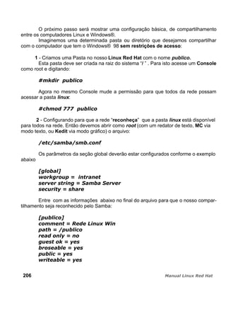 O próximo passo será mostrar uma configuração básica, de compartilhamento
entre os computadores Linux e Windows®.
Imaginemos uma determinada pasta ou diretório que desejamos compartilhar
com o computador que tem o Windows® 98 sem restrições de acesso:
1 - Criamos uma Pasta no nosso Linux Red Hat com o nome publico.
Esta pasta deve ser criada na raiz do sistema “/ ” . Para isto acesse um Console
como root e digitando:
Agora no mesmo Console mude a permissão para que todos da rede possam
acessar a pasta linux:
2 - Configurando para que a rede “reconheça” que a pasta linux está disponível
para todos na rede. Então devemos abrir como root (com um redator de texto, MC via
modo texto, ou Kedit via modo gráfico) o arquivo:
Os parâmetros da seção global deverão estar configurados conforme o exemplo
abaixo
Entre com as informações abaixo no final do arquivo para que o nosso compar-
tilhamento seja reconhecido pelo Samba:
206
 