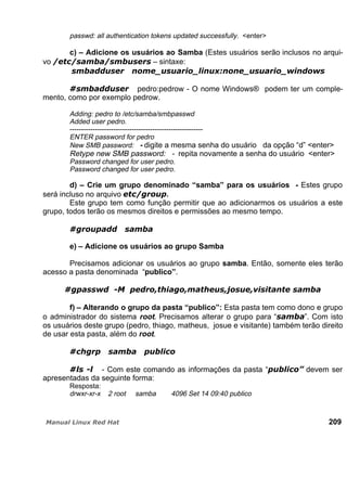 passwd: all authentication tokens updated successfully. <enter>
c) – Adicione os usuários ao Samba (Estes usuários serão inclusos no arqui-
vo – sintaxe:
pedro:pedrow - O nome Windows® podem ter um comple-
mento, como por exemplo pedrow.
Adding: pedro to /etc/samba/smbpasswd
Added user pedro.
----------------------------------------------------------
ENTER password for pedro
New SMB password: - digite a mesma senha do usuário da opção “d” <enter>
Retype new SMB password: - repita novamente a senha do usuário <enter>
Password changed for user pedro.
Password changed for user pedro.
d) – Crie um grupo denominado “samba” para os usuários - Estes grupo
será incluso no arquivo .
Este grupo tem como função permitir que ao adicionarmos os usuários a este
grupo, todos terão os mesmos direitos e permissões ao mesmo tempo.
e) – Adicione os usuários ao grupo Samba
Precisamos adicionar os usuários ao grupo samba. Então, somente eles terão
acesso a pasta denominada “publico”.
f) – Alterando o grupo da pasta “publico”: Esta pasta tem como dono e grupo
o administrador do sistema root. Precisamos alterar o grupo para “ ”. Com isto
os usuários deste grupo (pedro, thiago, matheus, josue e visitante) também terão direito
de usar esta pasta, além do root.
- Com este comando as informações da pasta “ devem ser
apresentadas da seguinte forma:
Resposta:
drwxr-xr-x 2 root samba 4096 Set 14 09:40 publico
209
 