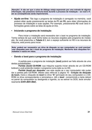 Atenção!: A não ser que a caixa de diálogo esteja esperando por uma entrada de alguma
informação, não pressione nenhuma tecla durante o processo de instalação – se você o fi-
zer as conseqüências serão imprevisíveis.
Ajuda on-line: Tão logo o programa de instalação é carregado na memória, você
poderá obter ajuda pressionando as teclas de F1 até F6, para obter informações do
processo de instalação e suas opções. Por exemplo, pressionando F2 você verá in-
formações gerais sobre as telas de ajuda on-line.
Iniciando o programa de instalação
Para iniciar a instalação será necessário dar o boot no programa de instalação.
Tenha certeza de que você tenha todos os recursos exigidos pelo programa de instala-
ção. Se você preencheu a Tabela 2.1, tem o espaço suficiente no HD e os recursos de
máquina, está pronto para iniciar.
Nota: poderá ser necessário um drive de disquete no seu computador se você precisar
usar disquetes para dar o boot do programa de instalação. Mantenha dois disquetes for-
matados e vazios em mãos.
Dando o boot para o programa de instalação
A partida para o programa de instalação (boot) poderá ser feito através de uma
destas possibilidades:
Partida (boot) CD-ROM: sua máquina suporta iniciar através de um CD-ROM
botável e você pretende instalar o programa numa rede ou no HD.
Partida (boot) por disquete: use esta opção se o seu computador não puder
dar a partida pelo CD-ROM. (Neste caso refira-se a página 15 - Criação do disquete
de boot). Insira o disquete de boot no drive "A" (principal) do seu computador e o CD-
ROM no drive correspondente e reinicialize-o. (dê o boot - comprimindo a tecla reboot
no painel do computador ou desligando e ligando, ou se estiver no DOS, tecle simulta-
neamente ).
21
 