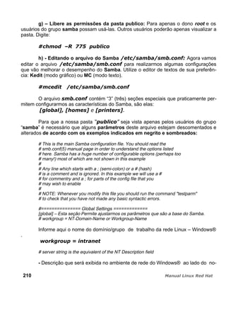 g) – Libere as permissões da pasta publico: Para apenas o dono root e os
usuários do grupo samba possam usá-las. Outros usuários poderão apenas visualizar a
pasta. Digite:
h) - Editando o arquivo do Samba Agora vamos
editar o arquivo para realizarmos algumas configurações
que vão melhorar o desempenho do Samba. Utilize o editor de textos de sua preferên-
cia: Kedit (modo gráfico) ou MC (modo texto).
O arquivo contém “3” (três) seções especiais que praticamente per-
mitem configurarmos as características do Samba, são elas:
Para que a nossa pasta seja vista apenas pelos usuários do grupo
“samba” é necessário que alguns parâmetros deste arquivo estejam descomentados e
alterados de acordo com os exemplos indicados em negrito e sombreados:
# This is the main Samba configuration file. You should read the
# smb.conf(5) manual page in order to understand the options listed
# here. Samba has a huge number of configurable options (perhaps too
# many!) most of which are not shown in this example
#
# Any line which starts with a ; (semi-colon) or a # (hash)
# is a comment and is ignored. In this example we will use a #
# for commentry and a ; for parts of the config file that you
# may wish to enable
#
# NOTE: Whenever you modify this file you should run the command "testparm"
# to check that you have not made any basic syntactic errors.
#=============== Global Settings =============
[global] – Esta seção Permite ajustarmos os parâmetros que são a base do Samba.
# workgroup = NT-Domain-Name or Workgroup-Name
Informe aqui o nome do domínio/grupo de trabalho da rede Linux – Windows®
.
# server string is the equivalent of the NT Description field
- Descrição que será exibida no ambiente de rede do Windows® ao lado do no-
210
 
