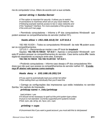 me do computador Linux. Altere de acordo com a sua vontade.
# This option is important for security. It allows you to restrict
# connections to machines which are on your local network. The
# following example restricts access to two C class networks and
# the "loopback" interface. For more examples of the syntax see
# the smb.conf man page
- Permitindo computadores – Informe o IP dos computadores Windows® que
podem acessar os compartilhamentos do servidor (redhat-101).
192.168.10.0/24 – Todos os computadores Windows® da rede 10 podem aces-
sar os compartilhamentos.
127.0.0.1 – Recomenda-se manter o seu IP local de loopback.
Opções: 192.168.10.198/24 127.0.0.1 - Apenas o computador Windows® com
este IP poderá acessar os compartilhamentos do servidor. Caso tenha outros IPs basta
digitá-los respeitando os espaços entre eles. Exemplo:
192.168.10.198/24 192.168.10.201/24 127.0.0.1.
- Proibindo computadores – Informe caso deseje o IP dos computadores Win-
dows que não quer que acesse os compartilhamentos do servidor redhat-101. O ende-
reço IP abaixo vale apenas como exemplo.
# if you want to automatically load your printer list rather
# than setting them up individually then you'll need this
- Carrega as configurações das impressoras que estão instalados no servidor
Samba. Ver capítulo de Impressão.
load printers = yes
# It should not be necessary to spell out the print system type unless
# yours is non-standard. Currently supported print systems include:
# bsd, sysv, plp, lprng, aix, hpux, qnx, cups
# Uncomment this if you want a guest account, you must add this to /etc/passwd
211
 