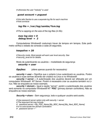 # otherwise the user "nobody" is used
# this tells Samba to use a separate log file for each machine
# that connects
# Put a capping on the size of the log files (in Kb).
Computadores Windows® costumam travar de tempos em tempos. Este parâ-
metro verifica o estado da conexão a cada 20 segundos.
# Security mode. Most people will want user level security. See
# security_level.txt for details.
Modo de autenticando os usuários – modalidade de segurança
(altere apenas quando for necessário)
security = user – Significa que o próprio Linux autenticará os usuários. Porém
os usuários e suas senhas deverão ser criados no Linux e no Windows®
security = server – A autenticação dos usuários deverá ser efetuada por um
computador Windows® NT Server. Porém é necessário criar os usuários também no Li-
nux. Não se enquadra ao nosso exemplo.
security = domain – Igual a opção “server”, porém a autenticação dos usuários
será somente no computador Windows® NT “PDC” (primary domain controllers). Não se
enquadra ao nosso exemplo.
Security = share – Sem segurança, todo e qualquer usuário será aceito.
# Use password server option only with security = server
# The argument list may include:
# password server = My_PDC_Name [My_BDC_Name] [My_Next_BDC_Name]
# or to auto-locate the domain controller/s
# password server = *
212
 