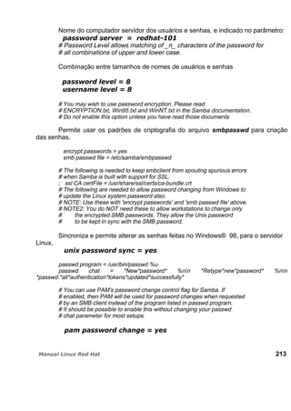 Nome do computador servidor dos usuários e senhas, e indicado no parâmetro:
# Password Level allows matching of _n_ characters of the password for
# all combinations of upper and lower case.
Combinação entre tamanhos de nomes de usuários e senhas
# You may wish to use password encryption. Please read
# ENCRYPTION.txt, Win95.txt and WinNT.txt in the Samba documentation.
# Do not enable this option unless you have read those documents
Permite usar os padrões de criptografia do arquivo smbpasswd para criação
das senhas.
encrypt passwords = yes
smb passwd file = /etc/samba/smbpasswd
# The following is needed to keep smbclient from spouting spurious errors
# when Samba is built with support for SSL.
; ssl CA certFile = /usr/share/ssl/certs/ca-bundle.crt
# The following are needed to allow password changing from Windows to
# update the Linux system password also.
# NOTE: Use these with 'encrypt passwords' and 'smb passwd file' above.
# NOTE2: You do NOT need these to allow workstations to change only
# the encrypted SMB passwords. They allow the Unix password
# to be kept in sync with the SMB password.
Sincroniza e permite alterar as senhas feitas no Windows® 98, para o servidor
Linux.
passwd program = /usr/bin/passwd %u
passwd chat = *New*password* %nn *Retype*new*password* %nn
*passwd:*all*authentication*tokens*updated*successfully*
# You can use PAM's password change control flag for Samba. If
# enabled, then PAM will be used for password changes when requested
# by an SMB client instead of the program listed in passwd program.
# It should be possible to enable this without changing your passwd
# chat parameter for most setups.
213
 