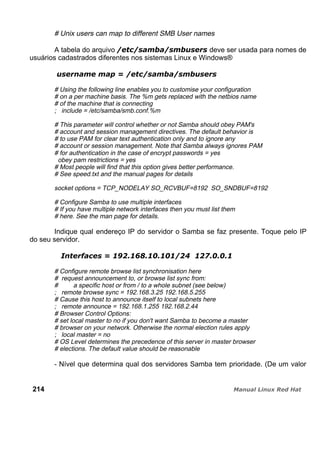 # Unix users can map to different SMB User names
A tabela do arquivo deve ser usada para nomes de
usuários cadastrados diferentes nos sistemas Linux e Windows®
# Using the following line enables you to customise your configuration
# on a per machine basis. The %m gets replaced with the netbios name
# of the machine that is connecting
; include = /etc/samba/smb.conf.%m
# This parameter will control whether or not Samba should obey PAM's
# account and session management directives. The default behavior is
# to use PAM for clear text authentication only and to ignore any
# account or session management. Note that Samba always ignores PAM
# for authentication in the case of encrypt passwords = yes
obey pam restrictions = yes
# Most people will find that this option gives better performance.
# See speed.txt and the manual pages for details
socket options = TCP_NODELAY SO_RCVBUF=8192 SO_SNDBUF=8192
# Configure Samba to use multiple interfaces
# If you have multiple network interfaces then you must list them
# here. See the man page for details.
Indique qual endereço IP do servidor o Samba se faz presente. Toque pelo IP
do seu servidor.
# Configure remote browse list synchronisation here
# request announcement to, or browse list sync from:
# a specific host or from / to a whole subnet (see below)
; remote browse sync = 192.168.3.25 192.168.5.255
# Cause this host to announce itself to local subnets here
; remote announce = 192.168.1.255 192.168.2.44
# Browser Control Options:
# set local master to no if you don't want Samba to become a master
# browser on your network. Otherwise the normal election rules apply
; local master = no
# OS Level determines the precedence of this server in master browser
# elections. The default value should be reasonable
- Nível que determina qual dos servidores Samba tem prioridade. (De um valor
214
 
