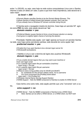 entre 1 a 255.65), ou seja, caso haja na rede outros computadores Linux com o Samba,
informe a cada um deles um valor, e para o que tiver mais importância, este deverá ter o
valor maior.
# Domain Master specifies Samba to be the Domain Master Browser. This
# allows Samba to collate browse lists between subnets. Don't use this
# if you already have a Windows NT domain controller doing this job
O Samba será o navegador-mestre do domínio. Caso haja um servidor NT agin-
do como PDC da rede, este opção deverá ser “no”.
# Preferred Master causes Samba to force a local browser election on startup
# and gives it a slightly higher chance of winning the election
Prioridade: Habilite esta opção com “yes” apenas se houver um servidor Samba
na rede, caso haja outros servidores sambas, este deverão ter como opção “no”.
# Enable this if you want Samba to be a domain logon server for
# Windows95 workstations.
- Habilita o Linux a ser o domínio de logins dos usuários Windows®.
# if you enable domain logons then you may want a per-machine or
# per user logon script
# run a specific logon batch file per workstation (machine)
; logon script = %m.bat
# run a specific logon batch file per username
; logon script = %U.bat
# Where to store roving profiles (only for Win95 and WinNT)
# %L substitutes for this servers netbios name, %U is username
# You must uncomment the [Profiles] share below
; logon path = %LProfiles%U
# Windows Internet Name Serving Support Section:
# WINS Support - Tells the NMBD component of Samba to enable it's WINS Server
Caso tenha uma outra rede, esta opção permite que uma “converse' com a ou-
tra.
# WINS Server - Tells the NMBD components of Samba to be a WINS Client
# Note: Samba can be either a WINS Server, or a WINS Client, but NOT both
215
 